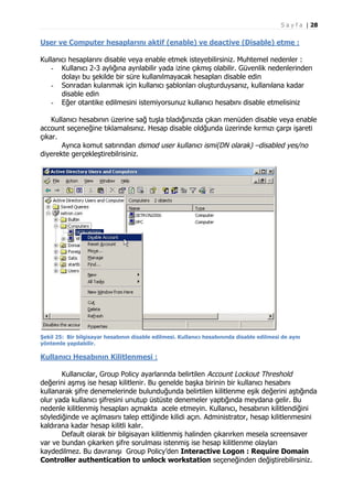 S a y f a | 28

User ve Computer hesaplarını aktif (enable) ve deactive (Disable) etme :
Kullanıcı hesaplarını disable veya enable etmek isteyebilirsiniz. Muhtemel nedenler :
- Kullanıcı 2-3 aylığına ayrılabilir yada izine çıkmış olabilir. Güvenlik nedenlerinden
dolayı bu şekilde bir süre kullanılmayacak hesapları disable edin
- Sonradan kulanmak için kullanıcı şablonları oluşturduysanız, kullanılana kadar
disable edin
- Eğer otantike edilmesini istemiyorsunuz kullanıcı hesabını disable etmelisiniz
Kullanıcı hesabının üzerine sağ tuşla tıladığınızda çıkan menüden disable veya enable
account seçeneğine tıklamalısınız. Hesap disable oldğunda üzerinde kırmızı çarpı işareti
çıkar.
Ayrıca komut satırından dsmod user kullanıcı ismi(DN olarak) –disabled yes/no
diyerekte gerçekleştirebilrisiniz.

Şekil 25: Bir bilgisayar hesabının disable edilmesi. Kullanıcı hesabınında disable edilmesi de aynı
yöntemle yapılabilir.

Kullanıcı Hesabının Kilitlenmesi :
Kullanıcılar, Group Policy ayarlarında belirtilen Account Lockout Threshold
değerini aşmış ise hesap kilitlenir. Bu genelde başka birinin bir kullanıcı hesabını
kullanarak şifre denemelerinde bulunduğunda belirtilen kilitlenme eşik değerini aştığında
olur yada kullanıcı şifresini unutup üstüste denemeler yaptığında meydana gelir. Bu
nedenle kilitlenmiş hesapları açmakta acele etmeyin. Kullanıcı, hesabının kilitlendiğini
söylediğinde ve açılmasını talep ettiğinde kilidi açın. Administrator, hesap kilitlenmesini
kaldırana kadar hesap kilitli kalır.
Default olarak bir bilgisayarı kilitlenmiş halinden çıkarırken mesela screensaver
var ve bundan çıkarken şifre sorulması istenmiş ise hesap kilitlenme olayları
kaydedilmez. Bu davranışı Group Policy’den Interactive Logon : Require Domain
Controller authentication to unlock workstation seçeneğinden değiştirebilirsiniz.

 