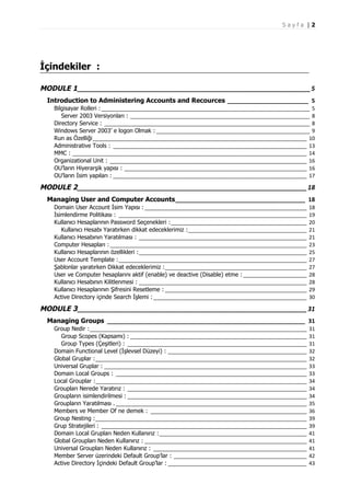 Sayfa |2

İçindekiler :
MODULE 1 __________________________________________________________________ 5
Introduction to Administering Accounts and Recources _________________________ 5
Bilgisayar Rolleri : ________________________________________________________________________ 5
Server 2003 Versiyonları : ______________________________________________________________ 8
Directory Service : _______________________________________________________________________ 8
Windows Server 2003’ e logon Olmak : _____________________________________________________ 9
Run as Özelliği__________________________________________________________________________ 10
Administrative Tools : ___________________________________________________________________ 13
MMC : _________________________________________________________________________________ 14
Organizational Unit : ____________________________________________________________________ 16
OU’ların Hiyerarşik yapısı : _______________________________________________________________ 16
OU’ların İsim yapıları : ___________________________________________________________________ 17

MODULE 2 _________________________________________________________________ 18
Managing User and Computer Accounts________________________________________ 18
Domain User Account İsim Yapısı : ________________________________________________________
İsimlendirme Politikası : _________________________________________________________________
Kullanıcı Hesaplarının Password Seçenekleri :_______________________________________________
Kullanıcı Hesabı Yaratırken dikkat edeceklerimiz :_________________________________________
Kullanıcı Hesabının Yaratılması : __________________________________________________________
Computer Hesapları : ____________________________________________________________________
Kullanıcı Hesaplarının özellikleri :__________________________________________________________
User Account Template :_________________________________________________________________
Şablonlar yaratırken Dikkat edeceklerimiz :_________________________________________________
User ve Computer hesaplarını aktif (enable) ve deactive (Disable) etme : ______________________
Kullanıcı Hesabının Kilitlenmesi : __________________________________________________________
Kullanıcı Hesaplarının Şifresini Resetleme : _________________________________________________
Active Directory içinde Search İşlemi : _____________________________________________________

18
19
20
21
21
23
25
27
27
28
28
29
30

MODULE 3 _________________________________________________________________ 31
Managing Groups _____________________________________________________________ 31
Group Nedir :___________________________________________________________________________
Group Scopes (Kapsamı) : _____________________________________________________________
Group Types (Çeşitleri) : ______________________________________________________________
Domain Functional Level (İşlevsel Düzeyi) : ________________________________________________
Global Gruplar :_________________________________________________________________________
Universal Gruplar : ______________________________________________________________________
Domain Local Groups : __________________________________________________________________
Local Grouplar :_________________________________________________________________________
Groupları Nerede Yaratırız : ______________________________________________________________
Groupların isimlendirilmesi : ______________________________________________________________
Groupların Yaratılması . __________________________________________________________________
Members ve Member Of ne demek : ______________________________________________________
Group Nesting :_________________________________________________________________________
Grup Stratejileri : _______________________________________________________________________
Domain Local Grupları Neden Kullanırız :___________________________________________________
Global Groupları Neden Kullanırız : ________________________________________________________
Universal Groupları Neden Kullanırız : _____________________________________________________
Member Server üzerindeki Default Group’lar : ______________________________________________
Active Directory İçindeki Default Group’lar : ________________________________________________

31
31
31
32
32
33
33
34
34
34
35
36
39
39
41
41
41
42
43

 