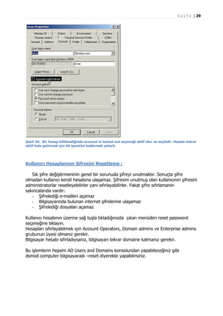 S a y f a | 29

Şekil 26: Bir hesap kilitlendiğinde account is locked out seçeneği aktif olur ve seçilidir. Hesabı tekrar
aktif hale getirmek için tik işaretini kaldırmak yeterli.

Kullanıcı Hesaplarının Şifresini Resetleme :
Sık şifre değiştirmeninin genel bir sorunuda şifreyi unutmaktır. Sonuçta şifre
olmadan kullanıcı kendi hesabına ulaşamaz. Şifresini unutmuş olan kullanıcının şifresini
administratorlar resetleyebilirler yani sıfırlayabilirler. Fakat şifre sıfırlamanın
sakıncalarıda vardır:
- Şifrelediği e-mailleri açamaz
- Bilgisayarında bulunan internet şifrelerine ulaşamaz
- Şifrelediği dosyaları açamaz
Kullanıcı hesabının üzerine sağ tuşla tıkladığınızda çıkan menüden reset password
seçeneğine tıklayın.
Hesapları sıfırlayabilmek için Account Operators, Domain admins ve Enterprise admins
grubunun üyesi olmanız gerekir.
Bilgisayar hesabı sıfırladıysanız, bilgisayarı tekrar domaine katmanız gerekir.
Bu işlemlerin hepsini AD Users and Domains konsolundan yapabileceğiniz gibi
dsmod computer bilgisayaradı –reset diyerekte yapabilirsiniz.

 