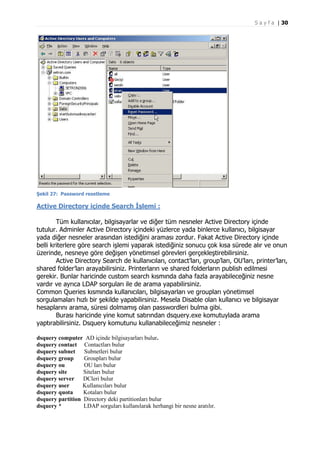 S a y f a | 30

Şekil 27: Password resetleme

Active Directory içinde Search İşlemi :
Tüm kullanıcılar, bilgisayarlar ve diğer tüm nesneler Active Directory içinde
tutulur. Adminler Active Directory içindeki yüzlerce yada binlerce kullanıcı, bilgisayar
yada diğer nesneler arasından istediğini araması zordur. Fakat Active Directory içinde
belli kriterlere göre search işlemi yaparak istediğiniz sonucu çok kısa sürede alır ve onun
üzerinde, nesneye göre değişen yönetimsel görevleri gerçekleştirebilirsiniz.
Active Directory Search de kullanıcıları, contact’ları, group’ları, OU’ları, printer’ları,
shared folder’ları arayabilirsiniz. Printerların ve shared folderların publish edilmesi
gerekir. Bunlar haricinde custom search kısmında daha fazla arayabileceğiniz nesne
vardır ve ayrıca LDAP sorguları ile de arama yapabilirsiniz.
Common Queries kısmında kullanıcıları, bilgisayarları ve groupları yönetimsel
sorgulamaları hızlı bir şekilde yapabilirsiniz. Mesela Disable olan kullanıcı ve bilgisayar
hesaplarını arama, süresi dolmamış olan passwordleri bulma gibi.
Burası haricinde yine komut satırından dsquery.exe komutuylada arama
yaptırabilirsiniz. Dsquery komutunu kullanabileceğimiz nesneler :
dsquery computer AD içinde bilgisayarları bulur.
dsquery contact Contactları bulur
dsquery subnet
Subnetleri bulur
dsquery group
Groupları bulur
dsquery ou
OU ları bulur
dsquery site
Siteları bulur
dsquery server
DCleri bulur
dsquery user
Kullanıcıları bulur
dsquery quota
Kotaları bulur
dsquery partition Directory deki partitionları bulur
dsquery *
LDAP sorguları kullanılarak herhangi bir nesne aratılır.

 
