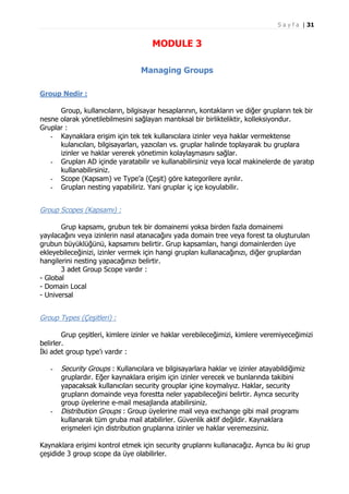 S a y f a | 31

MODULE 3
Managing Groups
Group Nedir :
Group, kullanıcıların, bilgisayar hesaplarının, kontakların ve diğer grupların tek bir
nesne olarak yönetilebilmesini sağlayan mantıksal bir birlikteliktir, kolleksiyondur.
Gruplar :
- Kaynaklara erişim için tek tek kullanıcılara izinler veya haklar vermektense
kulanıcıları, bilgisayarları, yazıcıları vs. gruplar halinde toplayarak bu gruplara
izinler ve haklar vererek yönetimin kolaylaşmasını sağlar.
- Grupları AD içinde yaratabilir ve kullanabilirsiniz veya local makinelerde de yaratıp
kullanabilirsiniz.
- Scope (Kapsam) ve Type’a (Çeşit) göre kategorilere ayrılır.
- Grupları nesting yapabiliriz. Yani gruplar iç içe koyulabilir.

Group Scopes (Kapsamı) :
Grup kapsamı, grubun tek bir domainemi yoksa birden fazla domainemi
yayılacağını veya izinlerin nasıl atanacağını yada domain tree veya forest ta oluşturulan
grubun büyüklüğünü, kapsamını belirtir. Grup kapsamları, hangi domainlerden üye
ekleyebileceğinizi, izinler vermek için hangi grupları kullanacağınızı, diğer gruplardan
hangilerini nesting yapacağınızı belirtir.
3 adet Group Scope vardır :
- Global
- Domain Local
- Universal

Group Types (Çeşitleri) :
Grup çeşitleri, kimlere izinler ve haklar verebileceğimizi, kimlere veremiyeceğimizi
belirler.
İki adet group type’ı vardır :
-

-

Security Groups : Kullanıcılara ve bilgisayarlara haklar ve izinler atayabildiğimiz
gruplardır. Eğer kaynaklara erişim için izinler verecek ve bunlarında takibini
yapacaksak kullanıcıları security grouplar içine koymalıyız. Haklar, security
grupların domainde veya forestta neler yapabileceğini belirtir. Ayrıca security
group üyelerine e-mail mesajlarıda atabilirsiniz.
Distribution Groups : Group üyelerine mail veya exchange gibi mail programı
kullanarak tüm gruba mail atabilirler. Güvenlik aktif değildir. Kaynaklara
erişmeleri için distribution gruplarına izinler ve haklar veremezsiniz.

Kaynaklara erişimi kontrol etmek için security gruplarını kullanacağız. Ayrıca bu iki grup
çeşidide 3 group scope da üye olabilirler.

 