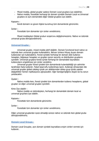 S a y f a | 33

-

Mixed modda, global gruplar sadece Domain Local gruplara üye olabilirler.
Native modda, foresttaki herhangi bir domain içindeki Domain Local ve Universal
gruplara ve aynı domaindeki diğer Global gruplara üye olabilir.

Kapsamı :
Kendi domaini ve güven ilişkisi kurulmuş tüm domainlerde görünürler.
İzinler :
Foresttaki tüm domainler için izinler verebilirsiniz.
Mixed moddayken Global grubun scope’unu değiştiremezsiniz. Native ve üstünde
universal gruba dönüştürebilirsiniz.
Universal Gruplar :
Universal gruplar, mixed modda aktif değildir. Domain functional level native ve
üstünde iken universal grupları kullanabiliriz. Benzer izinlere ihtiyaç duyan domain
kullanıcıları için kullanabiliriz. Forest içindeki herhangi bir domain deki kullanıcı
hesapları, bilgisayar hesapları ve grupları içeren security ve distribution gruplarını
içerebilir. Universal gruplara forest içinde herhangi bir domaindeki kaynaklara
kullanıcıların erişebilmesi için izinler verebiliriz.
Universal gruplar forest içindeki tüm domainlerde kulanılabildiği için adminler
tarafından fazla kullanılır. Fakat tasarruflu kullanılması lazım. Kullanışlı olmasından öte
universal gruplar global catalog içinde yer aldıklarından dolayı grup içinde yapılan
değişiklikler hemen replikasyona uğrayacaktır. Eğer bandgenişliğiniz düşük ise bu sorun
yaratacaktır.
Üyeleri :
Native modda iken, forest içindeki tüm domainlerden kullanıcı hesaplarını, global
grupları ve diğer universal grupları içerebilir.
Kime Üye olabilir :
Native modda ve üstündeyken, herhangi bir domaindeki domain local ve
universal grup’lara üye olabilir.
Kapsamı :
Foresttaki tüm domainlerde görünürler.
İzinler :
Foresttaki tüm domainler için izinler verebilirsiniz.
Diğer universal gruplardan üyesi olmadığı sürece native ve üstünde iken global gruba
dönüştürebilirsiniz.
Domain Local Groups :
Domain Local Grouplar, aynı domain içindeki kaynaklara erişim izinleri vermek için
kullanılır.

 