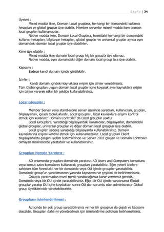 S a y f a | 34

Üyeleri :
Mixed modda iken, Domain Local gruplara, herhangi bir domaindeki kullanıcı
hesapları ve global gruplar üye olabilir. Member serverlar mixed modda iken domain
local grupları kullanamazlar.
Native modda iken, Domain Local Gruplara, foresttaki herhangi bir domaindeki
kullanıcı hesapları, bilgisayar hesapları, global gruplar ve universal gruplar ayrıca aynı
domaindeki domian local gruplar üye olabilirler.
Kime üye olabilir :
Mixed modda iken domain local group hiç bir group’a üye olamaz.
Native modda, aynı domaindeki diğer domain local group lara üye olabilir.
Kapsamı :
Sadece kendi domain içinde görülebilir.
İzinler :
Kendi domain içindeki kaynaklara erişim için izinler verebilirsiniz.
Tüm Global grupları uygun domain local gruplar içine koyarak aynı kaynaklara erişim
için izinler vererek etkin bir şekilde kullanabilirsiniz.
Local Grouplar :
Member Server veya stand-alone server üzerinde yaratılan, kullanıcıları, grupları,
bilgisayarları, içeren topluluklardır. Local groupları, local kaynaklara erişimi kontrol
etmek için kullanırız. Domain Controller da Local grouplar yoktur.
Local Grouplara, yaratıldığı bilgisayardaki kullanıcılar, bilgisayarlar, domaindeki
global grouplar, universal grouplar ve diğer domain local grouplar üye olabilir.
Local grupları sadece yaratıldığı bilgisayarda kullanabilirsiniz. Domain
kaynaklarına erişimi kontrol etmek için kullanamazsınız. Local grupları Client
bilgisayarlarda çalışan işletim sistemlerinde ve Server 2003 çalışan ve Domain Controller
olmayan makinelerde yaratabilir ve kullanabilirsiniz.
Groupları Nerede Yaratırız :
AD ortamında groupları domainde yaratırız. AD Users and Computers konsolunu
veya komut satırı komularını kullanarak groupları yaratabiliriz. Eğer yeterli izinlere
sahipsek tüm foresttaki her bir domainde veya OU içinde grouplar yaratabiliriz.
Domainde group’un yaratılmasının yanında kapsamını ve çeşidini de belirlemelisiniz.
Group’u yaratmadan evvel nerde yaratacağınıza karar vermeniz gerekir.
Domainde veya bir OU içinde yaratabilirsiniz. Eğer bir OU içinde yaratırsanız Global
grouplar yaratıp OU içine koyduktan sonra OU dan sorumlu olan administrator Global
group üyeliklerinide yönetebilecektir.
Groupların isimlendirilmesi :
Ad içinde bir çok group yaratabilirsiniz ve her bir group’un da çeşidi ve kapsamı
olacaktır. Groupları daha iyi yönetebilmek için isimlendirme politikası belirlemelisiniz.

 