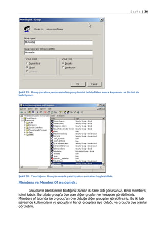 S a y f a | 36

Şekil 29: Group yaratma penceresinden group ismini belirledikten sonra kapsamını ve türünü de
belirliyoruz.

Şekil 30: Yarattığımız Group’u nerede yarattıysak o containerda görebiliriz.

Members ve Member Of ne demek :
Groupların özelliklerine baktığınız zaman iki tane tab görürsünüz. Birisi members
isimli tabdır. Bu tabda group’a üye olan diğer grupları ve hesapları görebilirsiniz.
Members of tabında ise o group’un üye olduğu diğer groupları görebilirsiniz. Bu iki tab
sayesinde kullanıcıların ve groupların hangi grouplara üye olduğu ve group’a üye olanlar
görülebilir.

 