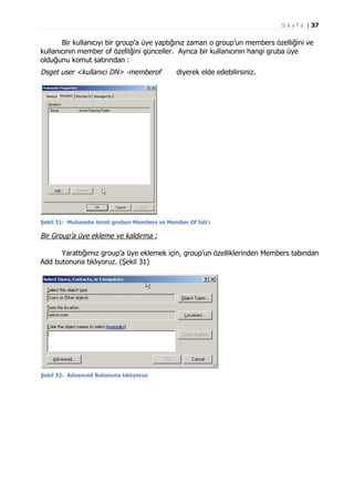 S a y f a | 37

Bir kullanıcıyı bir group’a üye yaptığınız zaman o group’un members özelliğini ve
kullanıcının member of özelliğini günceller. Ayrıca bir kullanıcının hangi gruba üye
olduğunu komut satırından :

Dsget user <kullanıcı DN> -memberof

diyerek elde edebilirsiniz.

Şekil 31: Muhasebe isimli grubun Members ve Member Of tab'ı

Bir Group’a üye ekleme ve kaldırma :
Yarattığımız group’a üye eklemek için, group’un özelliklerinden Members tabından
Add butonuna tıklıyoruz. (Şekil 31)

Şekil 32: Advanced Butonuna tıklıyoruz

 