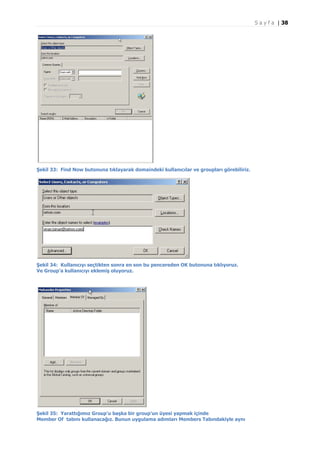S a y f a | 38

Şekil 33: Find Now butonuna tıklayarak domaindeki kullanıcılar ve groupları görebiliriz.

Şekil 34: Kullanıcıyı seçtikten sonra en son bu pencereden OK butonuna tıklıyoruz.
Ve Group’a kullanıcıyı eklemiş oluyoruz.

Şekil 35: Yarattığımız Group’u başka bir group’un üyesi yapmak içinde
Member Of tabını kullanacağız. Bunun uygulama adımları Members Tabındakiyle aynı

 