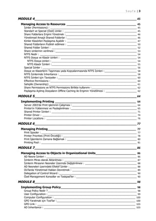Sayfa |3

MODULE 4 _________________________________________________________________ 45
Managing Access to Resources ________________________________________________ 45
İzinler (Permissions) : ___________________________________________________________________
Standart ve Special (Özel) izinler : ________________________________________________________
Share Folderlara Erişimi Yönetmek : _______________________________________________________
Yönetimsel Amaçlı Shared Folderlar : ______________________________________________________
Kimler Klasörleri Paylaşıma Açabilir : ______________________________________________________
Shared Folderların Publish edilmesi : ______________________________________________________
Shared Folder İzinleri : __________________________________________________________________
Share izinlerinin verilmesi : _______________________________________________________________
NTFS Nedir : ___________________________________________________________________________
NTFS Dosya ve Klasör izinleri : ___________________________________________________________
NTFS Dosya izinleri : __________________________________________________________________
NTFS Klasör İzinleri :__________________________________________________________________
Special İzinler : _________________________________________________________________________
Dosya ve Klasörlerin Taşınması yada Kopyalanmasında NTFS İzinleri :_________________________
NTFS İzinlerinde Inheritance : ____________________________________________________________
NTFS İzinleri için Tavsiyeler : _____________________________________________________________
Effective Permissions :___________________________________________________________________
Sahiplik (Ownership):____________________________________________________________________
Share Permissions ve NTFS Permissions Birlikte kullanımı :___________________________________
Paylaşıma Açılmış Dosyaların Offline Caching ile Erişimin Yönetilmesi : ________________________

45
45
46
46
47
50
52
53
54
54
54
55
56
58
58
60
60
61
62
62

MODULE 5 _________________________________________________________________ 64
Implementing Printing ________________________________________________________ 64
Server 2003’de Print işleminin Çalışması : __________________________________________________
Printer’ın Yüklenmesi ve Paylaştırılması : ___________________________________________________
Shared Printer İzinleri : __________________________________________________________________
Printer Driver : _________________________________________________________________________
Printer Locations : ______________________________________________________________________

64
65
71
74
76

MODULE 6 _________________________________________________________________ 77
Managing Printing_____________________________________________________________ 77
Print Spooler : __________________________________________________________________________
Printer Priorities (Print Önceliği) : _________________________________________________________
Print İşlemlerini Zamana Bağlamak : ______________________________________________________
Printing Pool : __________________________________________________________________________

77
78
80
81

MODULE 7 _________________________________________________________________ 86
Managing Access to Objects in Organizational Units____________________________ 86
AD Nesne İzinleri : ______________________________________________________________________
İzinlerin Miras olarak Aktarılması : ________________________________________________________
İzinlerin Mirasının Nesneler Üzerinde Değiştirilmesi : ________________________________________
AD Nesneleri üzerindeki Efektif İzinler : ____________________________________________________
OU’larda Yönetimsel Hakları Devretmek : __________________________________________________
Delegation of Control Wizard :____________________________________________________________
Özel Management Konsollar ve Taskpad’ler : _______________________________________________

86
87
88
88
89
90
90

MODULE 8 _________________________________________________________________ 98
Implementing Group Policy____________________________________________________ 98
Group Policy Nedir ?_____________________________________________________________________ 98
User Configuration : _____________________________________________________________________ 99
Computer Configuration : _______________________________________________________________ 100
GPO Yaratmak için Tool’lar :_____________________________________________________________ 100
GPO Link : ____________________________________________________________________________ 103
AD Inheritance : _______________________________________________________________________ 103

 