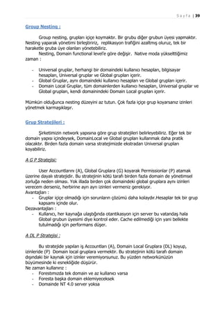 S a y f a | 39

Group Nesting :
Group nesting, grupları içiçe koymaktır. Bir grubu diğer grubun üyesi yapmaktır.
Nesting yaparak yönetimi birleştiririz, replikasyon trafiğini azaltmış oluruz, tek bir
haraketle gruba üye olanları yönetebiliriz.
Nesting, Domain functional level’e göre değişir. Native moda yükselttiğimiz
zaman :
-

Universal gruplar, herhangi bir domaindeki kullanıcı hesapları, bilgisayar
hesapları, Universal gruplar ve Global grupları içerir.
Global Gruplar, aynı domaindeki kullanıcı hesapları ve Global grupları içerir.
Domain Local Gruplar, tüm domainlerden kullanıcı hesapları, Universal gruplar ve
Global grupları, kendi domainindeki Domain Local grupları içerir.

Mümkün olduğunca nesting düzeyini az tutun. Çok fazla içiçe grup koyarsanız izinleri
yönetmek karmaşıklaşır.
Grup Stratejileri :
Şirketimizin network yapısına göre grup stratejileri belirleyebiliriz. Eğer tek bir
domain yapısı içindeysek, DomainLocal ve Global grupları kullanmak daha pratik
olacaktır. Birden fazla domain varsa stratejimizde ekstradan Universal grupları
koyabiliriz.

A G P Stratejisi:
User Accountlarını (A), Global Gruplara (G) koyarak Permissionlar (P) atamak
üzerine dayalı stratejidir. Bu stratejinin kötü tarafı birden fazla domain de yönetimsel
zorluğa neden olması. Yok illada birden çok domaindeki global gruplara aynı izinleri
verecem derseniz, herbirine ayrı ayrı izinleri vermeniz gerekiyor.
Avantajları :
- Gruplar içiçe olmadığı için sorunların çözümü daha kolaydır.Hesaplar tek bir grup
kapsamı içinde olur.
Dezavantajları :
- Kullanıcı, her kaynağa ulaştığında otantikasyon için server bu vatandaş hala
Global grubun üyesimi diye kontrol eder. Cache edilmediği için yani bellekte
tutulmadığı için performans düşer.

A DL P Stratejisi :
Bu stratejide yapılan iş Accountları (A), Domain Local Gruplara (DL) koyup,
izinleride (P) Domain local gruplara vermektir. Bu stratejinin kötü tarafı domain
dışındaki bir kaynak için izinler veremiyorsunuz. Bu yüzden networkünüzün
büyümesinde ki esnekliğide düşürür.
Ne zaman kullanırız :
- Forestımızda tek domain ve az kullanıcı varsa
- Foresta başka domain eklemiyeceksek
- Domainde NT 4.0 server yoksa

 