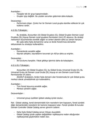 S a y f a | 40

Avantajları :
- Hesaplar tek bir grup kapsamındadır.
- Gruplar içiçe değildir. Bu yüzden sorunları gidermek daha kolaydır.
Dezavantajı :
- Performans düşer. Çünkü her bir Domain Local grupta otantike edilecek bir çok
kullanıcı vardır.

A G DL P Stratejisi :
Bu stratjide, Accountları (A) Global Gruplara (G), Global Grupları Domian Local
Gruplara (DL) koyup Domain Local gruplara Permission (izin) (P) atıyoruz. Bu strateji
networkün büyümesinde esneklik sağlar ve izinleri atarken daha az zaman harcarız.
Bir yada daha fazla domainimiz varsa ve ilerde forest’ımıza domainler
ekliyeceksek bu stratejiyi kullanabiliriz.
Avantajları :
- Domainlerde esneklik sağlar
- Kaynak sahipleri, kaynaklarını korumak için AD’ye daha az erişirler.
Dezavantajı :
- İlk kurulumu karışıktır. Fakat gittikçe işlerinizi daha da kolaylaştırır.

A G U DL P Stratejisi :
Accountları (A) Global Gruplara (G), bu Global Grubu Universal Gruba (U), Bu
Univarsal Grubu da Domain Local Gruba (DL) koyup en son Domain Local Gruba
Permissionlar (P) atarız.
AGUDLP stratejisini, birden fazla domaini olan forestımızda bir çok Global grubu
merkezi olarak yönetebilmek için kullanabiliriz.
Avantajları :
- Tüm forest boyunca esneklik sağlar.
- Merkezi yönetim sağlar.
Dezavantajları :
-

Universal group üyelikleri global catalog içinde tutulur.

Not : Global catalog, kendi domainindeki tüm nesnelerin tam kopyasını, forest içindeki
diğer domainlerdeki nesnelerin bir kısmının kopyasını tutar. Forest içindeki ilk kurulan
Domain Controller Global Catalog server görevini üstlenir.
-

Daha fazla Global Catalog server ihtiyacı duyulabilir.
Global Catalog içinde yapılan değişiklikler replikasyona neden olduğundan
replikasyonda geçikmelere neden olur.

 