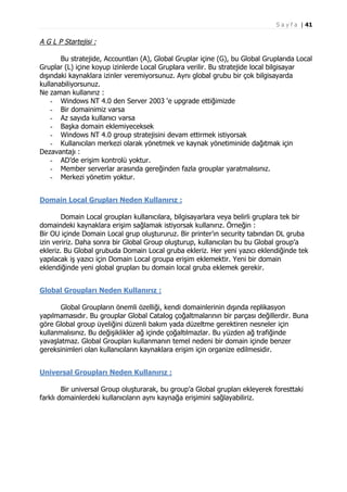 S a y f a | 41

A G L P Startejisi :
Bu stratejide, Accountları (A), Global Gruplar içine (G), bu Global Gruplarıda Local
Gruplar (L) içine koyup izinlerde Local Gruplara verilir. Bu stratejide local bilgisayar
dışındaki kaynaklara izinler veremiyorsunuz. Aynı global grubu bir çok bilgisayarda
kullanabiliyorsunuz.
Ne zaman kullanırız :
- Windows NT 4.0 den Server 2003 ‘e upgrade ettiğimizde
- Bir domainimiz varsa
- Az sayıda kullanıcı varsa
- Başka domain eklemiyeceksek
- Windows NT 4.0 group stratejisini devam ettirmek istiyorsak
- Kullanıcıları merkezi olarak yönetmek ve kaynak yönetiminide dağıtmak için
Dezavantajı :
- AD’de erişim kontrolü yoktur.
- Member serverlar arasında gereğinden fazla grouplar yaratmalısınız.
- Merkezi yönetim yoktur.
Domain Local Grupları Neden Kullanırız :
Domain Local groupları kullanıcılara, bilgisayarlara veya belirli gruplara tek bir
domaindeki kaynaklara erişim sağlamak istiyorsak kullanırız. Örneğin :
Bir OU içinde Domain Local grup oluştururuz. Bir printer’ın security tabından DL gruba
izin veririz. Daha sonra bir Global Group oluşturup, kullanıcıları bu bu Global group’a
ekleriz. Bu Global grubuda Domain Local gruba ekleriz. Her yeni yazıcı eklendiğinde tek
yapılacak iş yazıcı için Domain Local groupa erişim eklemektir. Yeni bir domain
eklendiğinde yeni global grupları bu domain local gruba eklemek gerekir.
Global Groupları Neden Kullanırız :
Global Groupların önemli özelliği, kendi domainlerinin dışında replikasyon
yapılmamasıdır. Bu grouplar Global Catalog çoğaltmalarının bir parçası değillerdir. Buna
göre Global group üyeliğini düzenli bakım yada düzeltme gerektiren nesneler için
kullanmalısınız. Bu değişiklikler ağ içinde çoğaltılmazlar. Bu yüzden ağ trafiğinde
yavaşlatmaz. Global Groupları kullanmanın temel nedeni bir domain içinde benzer
gereksinimleri olan kullanıcıların kaynaklara erişim için organize edilmesidir.
Universal Groupları Neden Kullanırız :
Bir universal Group oluşturarak, bu group’a Global grupları ekleyerek foresttaki
farklı domainlerdeki kullanıcıların aynı kaynağa erişimini sağlayabiliriz.

 