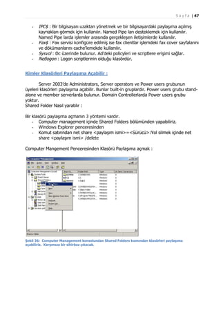 S a y f a | 47

-

-

IPC$ : Bir bilgisayarı uzaktan yönetmek ve bir bilgisayardaki paylaşıma açılmış
kaynakları görmek için kullanılır. Named Pipe ları desteklemek için kullanılır.
Named Pipe larda işlemler arasında gerçekleşen iletişimlerde kullanılır.
Fax$ : Fax servisi konfigüre edilmiş ise fax clientlar işlemdeki fax cover sayfalarını
ve dökümanlarını cache’lemekde kullanılır.
Sysvol : Dc üzerinde bulunur. Ad’deki policyleri ve scriptlere erişimi sağlar.
Netlogon : Logon scriptlerinin olduğu klasördür.

Kimler Klasörleri Paylaşıma Açabilir :
Server 2003’de Administrators, Server operators ve Power users grubunun
üyeleri klasörleri paylaşıma açabilir. Bunlar built-in gruplardır. Power users grubu standalone ve member serverlarda bulunur. Domain Controllerlarda Power users grubu
yoktur.
Shared Folder Nasıl yaratılır :
Bir klasörü paylaşıma açmanın 3 yöntemi vardır.
- Computer management içinde Shared Folders bölümünden yapabiliriz.
- Windows Explorer penceresinden
- Komut satırından net share <paylaşım ismi>=<Sürücü>:Yol silmek içinde net
share <paylaşım ismi> /delete
Computer Mangement Penceresinden Klasörü Paylaşıma açmak :

Şekil 36: Computer Management konsolundan Shared Folders kısmından klasörleri paylaşıma
açabiliriz. Karşımıza bir sihirbaz çıkacak.

 