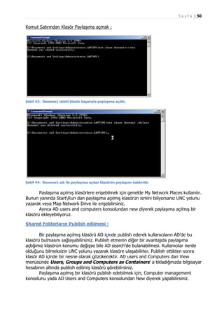 S a y f a | 50

Komut Satırından Klasör Paylaşıma açmak :

Şekil 43: Deneme1 isimli klasör başarıyla paylaşıma açıldı.

Şekil 44: Deneme1 adı ile paylaşıma açılan klasörün paylaşımı kaldırıldı.

Paylaşıma açılmış klasörlere erişebilmek için genelde My Network Places kullanılır.
Bunun yanında StartRun dan paylaşıma açılmış klasörün ismini biliyorsanız UNC yolunu
yazarak veya Map Network Drive ile erişebilirsiniz.
Ayrıca AD users and computers konsolundan new diyerek paylaşıma açılmış bir
klasörü ekleyebiliyoruz.
Shared Folderların Publish edilmesi :
Bir paylaşıma açılmış klasörü AD içinde publish ederek kullanıcıların AD’de bu
klasörü bulmasını sağlayabilirsiniz. Publish etmenin diğer bir avantajıda paylaşıma
açtığımız klasörün konumu değişse bile AD search’de bulanabilmesi. Kullanıcılar nerde
olduğunu bilmeksizin UNC yolunu yazarak klasöre ulaşabilirler. Publish ettikten sonra
klasör AD içinde bir nesne olarak gözükecektir. AD users and Computers dan View
menüsünde Users, Groups and Computers as Containers’ a tıkladığınızda bilgisayar
hesabının altında publish edilmiş klasörü görebilirsiniz.
Paylaşıma açılmış bir klasörü publish edebilmek için, Computer management
konsolunu yada AD Users and Computers konsolundan New diyerek yapabilirsiniz.

 