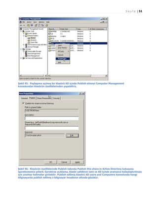 S a y f a | 51

Şekil 45: Paylaşıma açılmış bir klasörü AD içinde Publish etmeyi Computer Management
konsolundan klasörün özelliklerinden yapabiliriz.

Şekil 46: Klasörün özelliklerinde Publish tabında Publish this share in Active Directory kutusunu
işaretlememiz yeterli. Gerekirse açıklama, klasör sahibinin ismi ve AD içinde aramanın kolaylaştırılması
için anahtar kelimeler girilebilir. Publish edilmiş klasörü AD users and Computers konsolunda hangi
bilgisayarda publish edilmiş o bilgisayar hesabının altında gözükür.

 