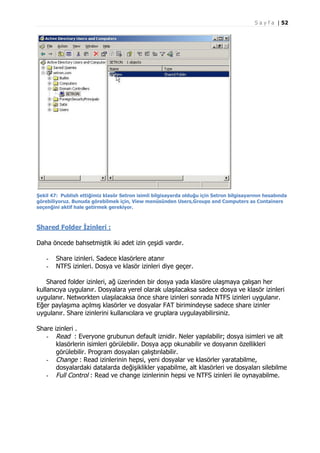 S a y f a | 52

Şekil 47: Publish ettiğimiz klasör Setron isimli bilgisayarda olduğu için Setron bilgisayarının hesabında
görebiliyoruz. Bunuda görebilmek için, View menüsünden Users,Groups and Computers as Containers
seçenğini aktif hale getirmek gerekiyor.

Shared Folder İzinleri :
Daha öncede bahsetmiştik iki adet izin çeşidi vardır.
-

Share izinleri. Sadece klasörlere atanır
NTFS izinleri. Dosya ve klasör izinleri diye geçer.

Shared folder izinleri, ağ üzerinden bir dosya yada klasöre ulaşmaya çalışan her
kullanıcıya uygulanır. Dosyalara yerel olarak ulaşılacaksa sadece dosya ve klasör izinleri
uygulanır. Networkten ulaşılacaksa önce share izinleri sonrada NTFS izinleri uygulanır.
Eğer paylaşıma açılmış klasörler ve dosyalar FAT birimindeyse sadece share izinler
uygulanır. Share izinlerini kullanıcılara ve gruplara uygulayabilirsiniz.
Share izinleri .
- Read : Everyone grubunun default iznidir. Neler yapılabilir; dosya isimleri ve alt
klasörlerin isimleri görülebilir. Dosya açıp okunabilir ve dosyanın özellikleri
görülebilir. Program dosyaları çalıştırılabilir.
- Change : Read izinlerinin hepsi, yeni dosyalar ve klasörler yaratabilme,
dosyalardaki datalarda değişiklikler yapabilme, alt klasörleri ve dosyaları silebilme
- Full Control : Read ve change izinlerinin hepsi ve NTFS izinleri ile oynayabilme.

 