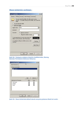 S a y f a | 53

Share izinlerinin verilmesi :

Şekil 48: Paylaşıma açtığımız klasörün özelliklerinden, Sharing
tabından Permissions butonuna tıklıyoruz.

Şekil 49: Share izinlerinde default olarak everyone grubunun Read izni vardır.

 