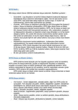 S a y f a | 54

NTFS Nedir :
Ntfs dosya sistemi Server 2003’de kullanılan dosya sistemidir. Özellikleri şunlardır :
-

-

-

-

Güvenilirlik : Log dosyalarını ve kontrol noktası bilgilerini kullanarak bilgisayar
başladığında dosya sisteminin bütünlüğünü sağlar. Yani bir bad sector sorunu
varsa NTFS bad sector’deki datayı başka bir cluster’a taşır. O cluster’ı da
kullanılmaması, üzerine data yazılmaması için işaretler.
Güvenlik : NTFS dosya ve klasörlerin güvenliği için EFS (Encrypted File System)’i
kullanır. Dosya ve klasörleri şifreleyebiliriz. NTFS diğer adıyla Dosya ve Klasör
izinlerini kullanarak erişimleri kontrol edebiliriz. NTFS, her bir dosya ve klasör için
ACL (Access Control List)’i bünyesinde bulundurur. ACL, kullanıcıların, grupların
ve bilgisayarların dosyalara ve klasörlere erişimi olup olmadığını ve ne tip erişimi
olduğunu belirtir. ACL içinde ACE (Access Control Entry) denilen satırlar vardır.
ACE içinde ise kullanıcıların ne tip bir erişimi olduğu bilgisi bulunur. Eğer bir
kullanıcı veya grupla ilgili bir satır yoksa kullanıcı veya grup o dosya veya klasöre
erişemez.
Depolamanın büyümesini kontrol edebilirsiniz : Kullanıcılara Disk kotaları
uygulayabilirsiniz. Bu sayede kullanıcıların hard disk kullanımlarını kontrol
edebilirsiniz. NTFS, büyük dosyaların tek parça halinde tutulmasına izin verir
(4 Gb dan büyük). Daha küçük clusterlar kullanır. Mesela 30 Gb lık bir HDD için
FAT32 16 KB lık, NTFS ise 4 KB lık clusterlar kullanır. Daha küçük clusterlar hard
diskte boşa giden alanı azaltır.
Bir den çok kullanıcı izinlerini kullanabilirsiniz.

NTFS Dosya ve Klasör izinleri :
NTFS izinlerine temel düzeyde yani her koşulda uygulanan izinler de diyebiliriz.
NTFS izinleri ile hangi kullanıcılar, gruplar ve bilgisayarlar dosyalara ve klasörlere
erişebilir ve bunların dosya ve klasör içerikleriyle neler yapabileceği belirlenir. NTFS
izinlerini networkteki bir kaynak için de verebiliriz, local bir makinedeki nesneler içinde
verebiliriz. NTFS izinlerini AD içindeki tüm nesnelere uygulayabilirsiniz.
NTFS izinleri dosya ve klasör izinleri olarak ta anılırlar. Dosya izinlerinde ve klasör
izinlerinde sadece tek bir izin farklıdır.

NTFS Dosya izinleri :
-

-

Full Control : İzinleri değiştirebilir, sahipliği alabilir, diğer tüm NTFS izinleri ile
oynayabilir. Tüm dosyaları okuyabilir, silebilir, değişiklikler yapabilir. Sahiplik’ten
kastetdiğimiz ise, default olarak dosya yada klasörü oluşturan onun sahibidir.
Ama o dosyayı yada klasörü yaratan onun sahibi olmak zorunda değil.
Modify : Dosyaları okuyabilir, silebilir, değişiklik yapabilir.
Read & Execute : Uygulamaları çalıştırabilir, dosya içeriklerini görebilir, dosyaya
erişebilir.
Write : Dosya üzerine yazabilir, izinleri ve sahibini görebilir, dosya attributelarını
(Öznitelik) değiştirebilir.
Read : Dosyayı açıp okuyabilir, attributelarına bakabilir, izinlere bakabilir.

 