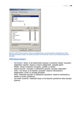 S a y f a | 55

Şekil 50: NTFS Dosya izinlerine, dosyanın özelliklerinden, security tabından ulaşabilirsiniz. Soluk
olarak görünmesinin nedeni, bu izinleri yukardan miras almasıdır. Burası aynı zamanda dosyamızın
ACL’sidir.

NTFS Klasör İzinleri :
-

Full Control : Klasör ve alt klasörlerdeki dosyaları ve klasörleri silebilir, okuyabilir,
değişiklikler yapabilir. Klasörün izinlerini değiştirebilir. Sahipliği alabilir.
Modify : Dosya ve klasörleri okuyabilir, yazabilir ve silebilir.
Read & Execute : Dosyaları ve altklasörleri görebilir, dosyaları çalıştırabilir.
Write : Yeni dosya ve alt klasörler yaratabilir. Klasörün attributelarını
değiştirilebilir, izinleri ve sahipliği görülebilir.
Read : Klasördeki dosyaları ve altklasörleri görebilirsin. Klasörün attributelarını,
sahibini ve izinleri görebilirsin.
List Folder Contents : Klasördeki dosya ve alt klasörleri görebilirsin fakat dosyalar
açılamaz.

 