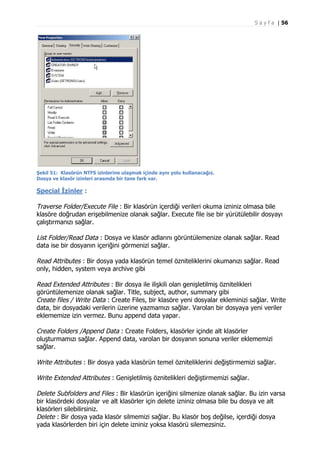 S a y f a | 56

Şekil 51: Klasörün NTFS izinlerine ulaşmak içinde aynı yolu kullanacağız.
Dosya ve klasör izinleri arasında bir tane fark var.

Special İzinler :

Traverse Folder/Execute File : Bir klasörün içerdiği verileri okuma izniniz olmasa bile
klasöre doğrudan erişebilmenize olanak sağlar. Execute file ise bir yürütülebilir dosyayı
çalıştırmanızı sağlar.
List Folder/Read Data : Dosya ve klasör adlarını görüntülemenize olanak sağlar. Read
data ise bir dosyanın içeriğini görmenizi sağlar.
Read Attributes : Bir dosya yada klasörün temel özniteliklerini okumanızı sağlar. Read
only, hidden, system veya archive gibi
Read Extended Attributes : Bir dosya ile ilişkili olan genişletilmiş öznitelikleri
görüntülemenize olanak sağlar. Title, subject, author, summary gibi
Create files / Write Data : Create Files, bir klasöre yeni dosyalar ekleminizi sağlar. Write
data, bir dosyadaki verilerin üzerine yazmamızı sağlar. Varolan bir dosyaya yeni veriler
eklememize izin vermez. Bunu append data yapar.
Create Folders /Append Data : Create Folders, klasörler içinde alt klasörler
oluşturmamızı sağlar. Append data, varolan bir dosyanın sonuna veriler eklememizi
sağlar.
Write Attributes : Bir dosya yada klasörün temel özniteliklerini değiştirmemizi sağlar.
Write Extended Attributes : Genişletilmiş öznitelikleri değiştirmemizi sağlar.
Delete Subfolders and Files : Bir klasörün içeriğini silmenize olanak sağlar. Bu izin varsa
bir klasördeki dosyalar ve alt klasörler için delete izniniz olmasa bile bu dosya ve alt
klasörleri silebilirsiniz.
Delete : Bir dosya yada klasör silmemizi sağlar. Bu klasör boş değilse, içerdiği dosya
yada klasörlerden biri için delete izniniz yoksa klasörü silemezsiniz.

 