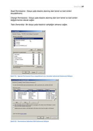 S a y f a | 57

Read Permissions : Dosya yada klasöre atanmış olan temel ve özel izinleri
okuyabilirsiniz.
Change Permissions : Dosya yada klasöre atanmış olan tüm temel ve özel izinleri
değiştirmenize olanak sağlar.
Take Ownership : Bir dosya yada klasörün sahipliğini almanızı sağlar.

Şekil 52: Special Permission’lara ulaşabilmek için, buradan advanced butonuna tıklayın

Şekil 53: Permissions tabından Edit butonuna tıklayın

 
