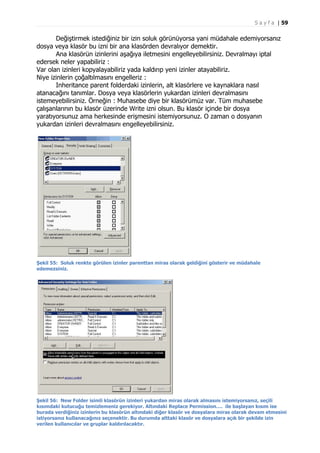 S a y f a | 59

Değiştirmek istediğiniz bir izin soluk görünüyorsa yani müdahale edemiyorsanız
dosya veya klasör bu izni bir ana klasörden devralıyor demektir.
Ana klasörün izinlerini aşağıya iletmesini engelleyebilirsiniz. Devralmayı iptal
edersek neler yapabiliriz :
Var olan izinleri kopyalayabiliriz yada kaldırıp yeni izinler atayabiliriz.
Niye izinlerin çoğaltılmasını engelleriz :
Inheritance parent folderdaki izinlerin, alt klasörlere ve kaynaklara nasıl
atanacağını tanımlar. Dosya veya klasörlerin yukardan izinleri devralmasını
istemeyebilirsiniz. Örneğin : Muhasebe diye bir klasörümüz var. Tüm muhasebe
çalışanlarının bu klasör üzerinde Write izni olsun. Bu klasör içinde bir dosya
yaratıyorsunuz ama herkesinde erişmesini istemiyorsunuz. O zaman o dosyanın
yukardan izinleri devralmasını engelleyebilirsiniz.

Şekil 55: Soluk renkte görülen izinler parenttan miras olarak geldiğini gösterir ve müdahale
edemezsiniz.

Şekil 56: New Folder isimli klasörün izinleri yukardan miras olarak almasını istemiyorsanız, seçili
kısımdaki kutucuğu temizlemeniz gerekiyor. Altındaki Replace Permission…. ile başlayan kısım ise
burada verdiğiniz izinlerin bu klasörün altındaki diğer klasör ve dosyalara miras olarak devam etmesini
istiyorsanız kullanacağınız seçenektir. Bu durumda alttaki klasör ve dosyalara açık bir şekilde izin
verilen kullanıcılar ve gruplar kaldırılacaktır.

 
