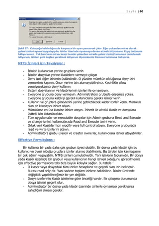 S a y f a | 60

Şekil 57: Kutucuğu kaldırdığınızda karşınıza bir uyarı penceresi çıkar. Eğer yukardan miras olarak
gelen izinleri aynen kopyalayıp bu izinler üzerinde oynamaya devam etmek istiyorsanız Copy butonuna
tıklıyorsunuz . Yok ben hem mirası kesip hemde yukardan mirasla gelen izinleri tamamen temizlemek
istiyorum, izinleri yeni baştan yaratmak istiyorum diyecekseniz Remove butonuna tıklıyoruz.

NTFS İzinleri için Tavsiyeler :
-

-

İzinleri kullanıcılar yerine gruplara verin
İzinleri dosyalar yerine klasörlere vermeye çalışın
Deny izni diğer izinlerin üstündedir. O yüzden mümkün olduğunca deny izini
vermekten kaçının. Onun yerine izin atamayabilirsiniz. Kesinlikle allow
vermiyecekseniz deny kullanın
Sistem dosyalarının ve klasörlerinin izinleri ile oynamayın.
Everyone grubuna deny vermeyin. Administrators grubuda erişemez yoksa.
Everyone grubunu kaldırıp gerekli kullanıcılara gerekli izinler verin.
Kullanıcı ve gruplara görevlerini yerine getirebilecek kadar izinler verin. Mümkün
olan en kısıtlayıcı izinler olsun.
Mümkünse en üst klasöre izinler atayın. Inherit ile alttaki klasör ve dosyalara
üstteki izin aktarılacaktır.
Tüm uygulamalar ve executable dosyalar için Admin grubuna Read and Execute
ve change iznini, kullanıcılarada Read and Execute iznini verin.
Ortak veri klasörleri için modify veya full control atayın. Everyone grubunada
read ve wirte izinlerini atayın.
Administrators grubu üyeleri ve creator ownerlar, kullanıcılara izinler atayabilirler.

Effective Permissions :
Bir kullanıcı bir yada daha çok grubun üyesi olabilir. Bir dosya yada klasör için bu
kullanıcı ve üyesi olduğu gruplara izinler atamış olabilirsiniz. Bu türden izin karmaşasını
bir çok admin yaşayabilir. NTFS izinleri cumulative’dir. Yani izinlerin toplamıdır. Bir dosya
yada klasör üzerinde bir grubun veya kullanıcının hangi izinleri olduğunu görebilmemiz
için effective permissions tabı bize büyük kolaylık sağlar. Bu tabda :
- O klasör veya dosyadaki tüm izinler hesaplanır ve geçerli olan izin belirlenir.
Burası read only dir. Yani sadece toplam izinlere bakabiliriz. İzinler üzerinde
değişiklik yapabileceğimiz bir yer değildir.
- Dosya izinlerinin klasör izinlerine göre önceliği vardır. Bir çakışma durumunda
dosya izinleri geçerli olur.
- Administrator bir dosya yada klasör üzerinde izinlerle oynaması gerekiyorsa
sahipliğini alması gerekir.

 