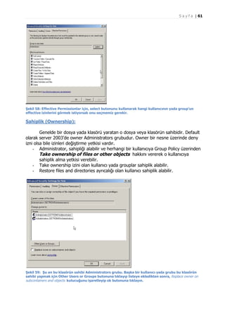 S a y f a | 61

Şekil 58: Effective Permissionlar için, select butonunu kullanarak hangi kullanıcının yada group’un
effective izinlerini görmek istiyorsak onu seçmemiz gerekir.

Sahiplik (Ownership):
Genelde bir dosya yada klasörü yaratan o dosya veya klasörün sahibidir. Default
olarak server 2003’de owner Administrators grubudur. Owner bir nesne üzerinde deny
izni olsa bile izinleri değiştirme yetkisi vardır.
- Administrator, sahipliği alabilir ve herhangi bir kullanıcıya Group Policy üzerinden
Take ownership of files or other objects hakkını vererek o kullanıcıya
sahiplik alma yetkisi verebilir.
- Take ownership izini olan kullanıcı yada grouplar sahiplik alabilir.
- Restore files and directories ayrıcalığı olan kullanıcı sahiplik alabilir.

Şekil 59: Şu an bu klasörün sahibi Administrators grubu. Başka bir kullanıcı yada grubu bu klasörün
sahibi yapmak için Other Users or Groups butonuna tıklayıp listeye ekledikten sonra, Replace owner on
subcontainers and objects kutucuğunu işaretleyip ok butonuna tıklayın.

 
