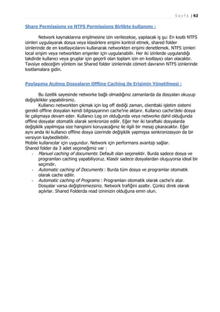 S a y f a | 62

Share Permissions ve NTFS Permissions Birlikte kullanımı :
Network kaynaklarına erişilmesine izin verilecekse, yapılacak iş şu: En kısıtlı NTFS
izinleri uygulayarak dosya veya klasörlere erişimi kontrol etmek, shared folder
izinlerinde de en kısıtlayıcılarını kullanarak networkten erişimi denetlemek. NTFS izinleri
local erişim veya networkten erişenler için uygulanabilir. Her iki izinlerde uygulandığı
takdirde kullanıcı veya gruplar için geçerli olan toplam izin en kısıtlayıcı olan olacaktır.
Tavsiye edeceğim yöntem ise Shared folder izinlerinde cömert davranın NTFS izinlerinde
kısıtlamalara gidin.
Paylaşıma Açılmış Dosyaların Offline Caching ile Erişimin Yönetilmesi :
Bu özellik sayesinde networke bağlı olmadığınız zamanlarda da dosyaları okuyup
değişiklikler yapabilirsiniz.
Kullanıcı networkten çıkmak için log off dediği zaman, clienttaki işletim sistemi
gerekli offline dosyaları kendi bilgisayarının cache’ine aktarır. Kullanıcı cache’deki dosya
ile çalışmaya devam eder. Kullanıcı Log on olduğunda veya networke dahil olduğunda
offline dosyalar otomatik olarak senkronize edilir. Eğer her iki taraftaki dosyalarda
değişiklik yapılmışsa size hangisini koruyacağınız ile ilgili bir mesaj çıkaracaktır. Eğer
aynı anda iki kullanıcı offline dosya üzerinde değişiklik yapmışsa senkronizasyon da bir
versiyon kaybedilebilir.
Mobile kullanıcılar için uygundur. Network için performans avantajı sağlar.
Shared folder da 3 adet seçeneğimiz var :
- Manuel caching of documents: Default olan seçenektir. Burda sadece dosya ve
programları caching yapabiliyoruz. Klasör sadece dosyalardan oluşuyorsa ideal bir
seçimdir.
- Automatic caching of Documents : Burda tüm dosya ve programlar otomatik
olarak cache edilir.
- Automatic caching of Programs : Programları otomatik olarak cache’e atar.
Dosyalar varsa değiştiremezsiniz. Network trafiğini azaltır. Çünkü direk olarak
açılırlar. Shared Folderda read izininizin olduğuna emin olun.

 