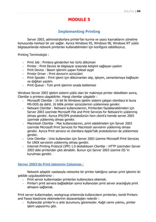 S a y f a | 64

MODULE 5
Implementing Printing
Server 2003, administratorlara printer’ları kurma ve yazıcı kaynaklarını yönetme
konusunda merkezi bir yer sağlar. Ayrıca Windows 95, Windows 98, Windows NT yüklü
bilgisayarlarıda network printerları kullanabilmeleri için konfigüre edebiliyoruz.
Printing Terminolojisi :
-

Print Job : Printera gönderilen her türlü döküman
Printer : Print Device ile bilgisayar arasında iletişimi sağlayan yazılım
Print Device : Basım işlemini yapan fiziksel aygıt
Printer Driver : Print device’ın sürücüleri
Print Spooler : Print işlemi için dökümanları alıp, işleyen, zamanlamaya bağlayan
ve dağıtan yazılım.
Print Queue : Tüm print işlerinin sırada beklemesi

Windows Server 2003 işletim sistemi yüklü olan bir makineye printer ekledikten sonra,
Clientlar o printera ulaşabilirler. Hangi clientlar ulaşabilir :
- Microsoft Clientlar : 16 bit lik Windows işletim sistemi çalışan clientlara ki buna
MS-DOS da dahil, 16 bitlik printer sürücülerinin yüklenmesi gerekir.
- Netware Clientlar : Netware kullanıcılarının, Printerdan faydalanabilmeleri için
Server 2003 üzerinde Microsoft File and Print Services for Netware’in yüklenmiş
olması gerekir. Ayrıca IPX/SPX protokolünün hem client’a hemde server 2003
üzerinde yüklenmiş olması gerekir.
- Macintosh Clientlar : Mac kullanıcılarının, print edebilmeleri için Server 2003
üzerinde Microsoft Print Services for Macintosh servisinin yüklenmiş olması
gerekir. Ayrıca Print servera ve clientlara AppleTalk protokolünün de yüklenmesi
gerekir.
- Unix Clientlar : Unix kullanıcıları için Server 2003 üzerine Microsoft Print Services
for UNIX servisinin yüklenmiş olması gerekir.
- Internet Printing Protocol (IPP) 1.0 destekleyen Clientlar : HTTP üzerinden Server
2003 deki printerdan çıktı alınabilir. Bunun için Server 2003 üzerine IIS ‘in
kurulması gerekir.
Server 2003’de Print işleminin Çalışması :
Network adaptör vasıtasıyla networke bir printer taktığınız zaman print işlemini iki
şekilde uygulayabilirsiniz :
- Print server kullanmadan printerları kullanıcılara eklemek.
- Printer’ı print servera bağladıktan sonra kullanıcıları print server aracılığıyla print
almasını sağlamak.
Print server kullanmadan, workgroup ortamında kullanıcıların printerları, kendi Printers
and Faxes klasörüne eklemelerinin dezavantajları nelerdir :
- Kullanıcılar printer’ın o anki durumunu göremezler. Kağıt varmı yokmu, printer
işlem yapıyormu gibi.

 