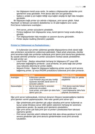 S a y f a | 65

Her bilgisayarın kendi sırası vardır. Ve sadece o bilgisayardan gönderilen print
işlemlerinin sırası görülebilir. Print device daki tüm sıra görülemez.
- Sadece o andaki iş için kağıtın bittiği veya kağıtın sıkıştığı ile ilgili hata mesajları
görülebilir.
Bir bilgisayara bağlı printer için aslında o bilgisayar, print server gibidir. Fakat
Macintosh ve Netware servislerini desteklemez ve 10 adet bağlantı sınırı vardır.
Print Server kullanmanın avantajları :
-

-

Print server, printer sürücülerini yönetebilir.
Printera bağlanan tüm bilgisayarlar sırayı, kendi işlerinin hangi sırada olduğunu
görebilir.
Tüm bilgisayarlardan hata mesajları ve yazıcının durumu görünebilir.
Printer olayları Auditing (Denetim) yapılabilir.

Printer’ın Yüklenmesi ve Paylaştırılması :
Ev kullanıcıları için printer yüklemesi genelde bilgisayarlarına direk olarak bağlı
olan printerların sürücülerinin yüklenmesi şeklindedir. Fakat şirket ortamında, clientlar
print serverlara bağlı olan printerları kullanarak print işlerini print device’lara gönderirler.
Bu sayede adminler printerları ve printer sürücülerini merkezi olarak yönetebilirler.
İki çeşit printer var:
- Local Printer : Basitçe networkteki herhangi bir bilgisayara LPT veya USB
portundan bağladığımız printerdır. Local printerlar, bir porta bağlı olan printer
veya networke eklenmiş bir printer olabilir.
- Network Printer : Başka bir bilgisayara bağlanmış printer veya bir print servera
bağlanmış printer. Ip veya IPX/SPX protokolünü kullanarak print eden printerdır.
Local Printer
- Kullanıcılara yakındır.
- Local Printerlar plug and play özelliği
sayesinde otomatik olarak tanınır ve
sürücüleri yüklenir.
Dezavantajları
- Her bir local printer’ın sürücüleri
yüklenmek zorundadır.
- Local printer, print işlem için daha fazla
işlemci gücü yer.
Avantajları

Network Printer
- Kullanıcılar kolay bir şekilde
ulaşabilirler

- Print device üzerinde fiziksel
güvenlik daha azdır.
- Local bilgisayarlar daha fazla
çalışmak zorundadırlar.

Eğer print server kullanacaksak, minimum donanım ihtiyacını karşılamadığımız takdirde
print işlemleri verimli yapılamayacaktır. Peki neler gerekli print server için :
-

-

Eğer şirketimizde print işlemleri çok yoğun olacaksa print server kullanmak ve
bunun içinde Windows server 2003 işletim sisteminin herhangi bir sürümünü
kullanmamız gerekir. Bu sayede print işlemlerini yönetebiliriz.
Eğer print server çok fazla print işini ve printer’ı yönetecekse Ram takviyesi
yapmamız gerekir.
Print server üzerinde yeterli miktarda hard disk alanı olması gerekiyor ki print
servera gönderilen işler print device’a gönderilmeden evvel print serverda
tutulabilsin.

 
