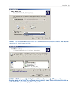 S a y f a | 67

Şekil 65: Eğer printer başka bir porta takılı ise Create a new port seçeneğini işaretliyip TCP/IP portu
veya başka bir Local Port seçebiliriz.

Şekil 66: LPT1 Portunu seçtiğimizi düşünürsek, bir sonraki ekranda eğer XP’de bu printerımızın
sürücüleri varsa bu ekrandan seçip sürücülerini yükleyebiliriz, yoksa Have Disk butonuna tıklayarak
printer ile birlikte gelen sürücüyü yüklememiz gerekir.

 