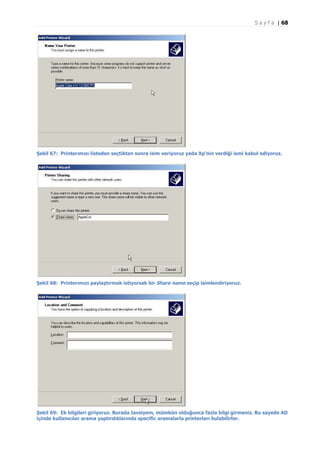 S a y f a | 68

Şekil 67: Printerımızı listeden seçtikten sonra isim veriyoruz yada Xp’nin verdiği ismi kabul ediyoruz.

Şekil 68: Printerımızı paylaştırmak istiyorsak bir Share name seçip isimlendiriyoruz.

Şekil 69: Ek bilgileri giriyoruz. Burada tavsiyem, mümkün olduğunca fazla bilgi girmeniz. Bu sayede AD
içinde kullanıcılar arama yaptırdıklarında specific aramalarla printerları bulabilirler.

 