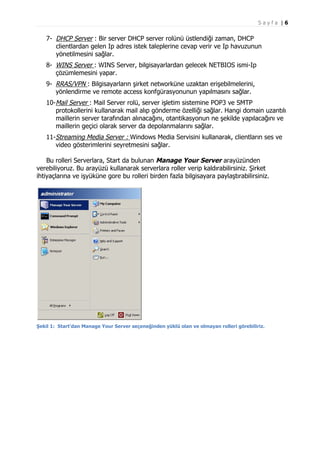 Sayfa |6

7- DHCP Server : Bir server DHCP server rolünü üstlendiği zaman, DHCP
clientlardan gelen Ip adres istek taleplerine cevap verir ve Ip havuzunun
yönetilmesini sağlar.
8- WINS Server : WINS Server, bilgisayarlardan gelecek NETBIOS ismi-Ip
çözümlemesini yapar.
9- RRAS/VPN : Bilgisayarların şirket networküne uzaktan erişebilmelerini,
yönlendirme ve remote access konfgürasyonunun yapılmasını sağlar.
10-Mail Server : Mail Server rolü, server işletim sistemine POP3 ve SMTP
protokollerini kullanarak mail alıp gönderme özelliği sağlar. Hangi domain uzantılı
maillerin server tarafından alınacağını, otantikasyonun ne şekilde yapılacağını ve
maillerin geçici olarak server da depolanmalarını sağlar.
11-Streaming Media Server : Windows Media Servisini kullanarak, clientların ses ve
video gösterimlerini seyretmesini sağlar.
Bu rolleri Serverlara, Start da bulunan Manage Your Server arayüzünden
verebiliyoruz. Bu arayüzü kullanarak serverlara roller verip kaldırabilirsiniz. Şirket
ihtiyaçlarına ve işyüküne gore bu rolleri birden fazla bilgisayara paylaştırabilirsiniz.

Şekil 1: Start’dan Manage Your Server seçeneğinden yüklü olan ve olmayan rolleri görebiliriz.

 