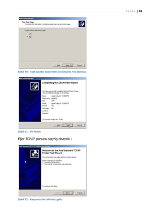S a y f a | 69

Şekil 70: Test sayfası bastırmak istiyorsanız Yes diyoruz.

Şekil 71: Ve Finish

Eğer TCP/IP portunu seçmiş olsaydık :

Şekil 72: Karşımıza bir sihirbaz gelir.

 