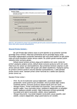 S a y f a | 71

Şekil 76: AD içindeki bir printer’ı ilk seçenekteki gibi AD içinde aratarak bulabiliriz veya biliyorsak
ismini UNC yolunu yazarak ekleyebiliyoruz.

Shared Printer İzinleri :
Bir çok firmada eğer kullanıcı sayısı ve print işlemleri az ise printerlar üzerinde
güvenliğe önem verilmez. Fakat bazı printerlarda sıkı bir güvenliğe ihtiyaç vardır.
Güvenliğini sağlayacağınız printerdan ödemelerle ilgili veya şirket teklifleri ile ilgili çıktılar
yada çok büyük dosyaların çıktıları alınıyor olabilir. Bu yüzden gerekli insanlara yeterli
miktarda izinler vermeniz gerekir.
Default olarak herkesin printera ulaşıp print edebilme izini vardır. Çünkü bir
printer’ı paylaşıma açtığınız zaman, default olarak everyone grubunun print izini vardır.
Fakat bunu her zaman için istemeyebilirsiniz. Bazı printerlara herkesin ulaşması ve çıktı
alması sakıncalı olabilir. Sadece belli gruplar çıktı alabilir diyebilirsiniz. Paylaşıma açılmış
bir printerın izinlerini printer’ın security tabından ayarlayabilirsiniz. 3 adet standart
printer izinimiz vardır. Standart printer izinleri haricinde de 3 adette özel (Special)
printer iznimiz var.
Standart Printer izinleri :
-

-

-

Print : Bu izin ile kullanıcılar yazıcıya bağlanabilir, yazdırılacak belgeleri
gönderebilir. Kendi yazdırma işini yönetebilir. Ama kuyruktaki diğer sıralara
müdahale edemez. Everyone grubunun default olarak print izini vardır.
Manage Printers : Printer izinlerindeki Full Control’dür. Yazıcı üzerinde tam
denetim sağlar. Yazıcı üzerindeki izinleri, özelliklerini değiştirebilir ve sahipliğini
alabilir, başkasına sahiplik verebilir. Diğer kullanıcıların printera gönderdiği
kuyruktaki print işlerini durdurabilir, silebilir, tekrar başlatabilir.
Manage Documents : Kuyruktaki belgeleri durdurabilir, pause yapabilir, iptal
edebilir, sıralarını değiştirebilir, belge yazdırmalarına izin verebilir.

 
