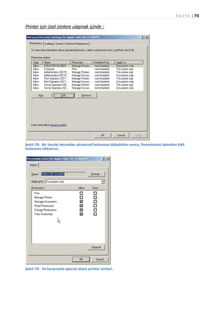 S a y f a | 73

Printer için özel izinlere ulaşmak içinde :

Şekil 78: Bir önceki ekrandan advanced butonuna tıkladıktan sonra, Permissions tabından Edit
butonuna tıklıyoruz.

Şekil 79: Ve karşınızda special share printer izinleri.

 