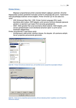 S a y f a | 74

Printer Driver :
Bilgisayar programlarıyla printer arasında iletişimi sağlayan yazılımdır. Driverlar
bilgisayardan printera gönderilen komutları printer’ın anlayacağı dile çevirir. Yazdırmanın
nasıl gerçekleştiği kullanılan drivera bağlıdır. Printer Driverlar için iki ana data türü
vardır.
- EMF (Enhanced Meta File) : EMF, Printer Control Language (PCL) sayfa
tanımlama dilini kullanır. EMF belgeleri, print servera minimum düzeyde işlenerek
gönderir ve işlemlerin geri kalanı Print serverda gerçekleştirilir.
- RAW : RAW genelde Post script tanımlama diliyle kullanılır. RAW belgeler, print
servera gönderilmeden evvel clientlarda tamamen işlenir ve print server
tarafından değiştirilmez.
Printer sürücülerinde 3 çeşit dosya vardır:
- Konfigürasyon yada printer interface dosyası. Bu dosyalar .dll uzantısına sahiptir.
Server properties penceresinde görünürler.

Şekil 80: Printer Driverlarına bakmak için, sol taraftaki server properties seçeneğine tıklayın

Şekil 81: Print server properties penceresinden, Drivers tabında printer’ı seçtikten sonra Properties
butonuna tıklayın.

 