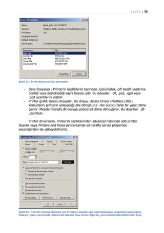 S a y f a | 75

Şekil 82: Print device sürücü ayrıntıları

-

-

Data Dosyaları : Printer’ın özelliklerini barındırır. Çözünürlük, çift taraflı yazdırma
özelliği veya desteklediği sayfa boyutu gibi. Bu dosyalar, .dll, .pcd, .gpd veya
.ppd uzantılarını alabilir.
Printer grafik sürücü dosyaları. Bu dosya, Device Driver Interface (DDI)
komutlarını printerın anlayacağı dile dönüştürür. Her sürücü farklı bir yazıcı diline
çevirir. Mesela Pscript5.dll dosyası postscript diline dönüştürür. Bu dosyalar .dll
uzantılıdır.

Printer driverlarını, Printer’ın özelliklerinden advanced tabından add printer
diyerek veya Printers and Faxes penceresinde sol tarafta server properties
seçeneğinden de yükleyebilirsiniz.

Şekil 83: Yeni bir sürücü eklemek için Printerın üzerine sağ tuşla tıklayarak properties seçeneğine
tıklayın. Çıkan pencerede, Advanced tabında New Driver diyerek, yeni sürücü ekleyebilirsiniz. Veya

 