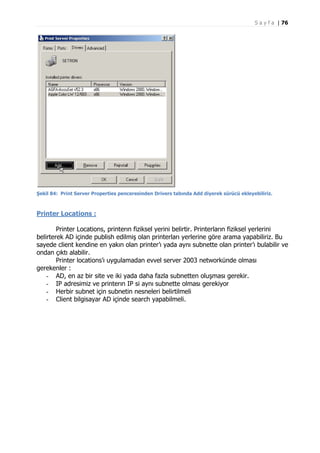S a y f a | 76

Şekil 84: Print Server Properties penceresinden Drivers tabında Add diyerek sürücü ekleyebiliriz.

Printer Locations :
Printer Locations, printerın fiziksel yerini belirtir. Printerların fiziksel yerlerini
belirterek AD içinde publish edilmiş olan printerları yerlerine göre arama yapabiliriz. Bu
sayede client kendine en yakın olan printer’ı yada aynı subnette olan printer’ı bulabilir ve
ondan çıktı alabilir.
Printer locations’ı uygulamadan evvel server 2003 networkünde olması
gerekenler :
- AD, en az bir site ve iki yada daha fazla subnetten oluşması gerekir.
- IP adresimiz ve printerın IP si aynı subnette olması gerekiyor
- Herbir subnet için subnetin nesneleri belirtilmeli
- Client bilgisayar AD içinde search yapabilmeli.

 
