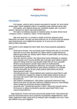 S a y f a | 77

MODULE 6
Managing Printing
Print Spooler :
Print spooler, yazdırma işlerini yöneten executable bir dosyadır. Bir servis olarak
arkada çalışır. Sistem açıldığında yüklenir ve kapatılana kadar çalışmaya devam eder.
Print spooler, print edilecek dosyayı alır, harddiskte depolar, işler ve printer’a
gönderir. İsterseniz bu işlemin log’unuda tutabilirsiniz.
Print işlemi için bekleyen dosyalar bir klasörde tutulur. Bu klasör default olarak
<%System root%>  System32  Spool  Printers klasörüdür.
Eğer print serverımız 1-2 printerla ve düşük iş hacmiyle çalışıyorsa spool
folderımızın yeri kafidir. Yok eğer çok fazla printerımız var ve iş hacmimizde çok fazlaysa
spool klasörümüzün yerini değiştirmemiz gerekir. En iyi sonuç ayrı bir controllera
takılmış Hdd’ye taşımaktır.
Print spooler’ın yerini değiştirmek isteriz dedik. Bunu hangi koşullarda yapacağımızı
açalım :
- Performansı artırmak : Print serverlarda yeterli miktarda disk alanı ve ram olmalı.
İdeal olanı en az iki disk. Bunlardan biri, İşletim sistemi ve page dosyası için,
diğeride spool folder için. Böylece işletim sistemi ile spool folder’ı ayırmış oluruz,
bu da performansı artırır.
- Disk alanı sıkıntısını çözmek : Bazı dökümanlar büyük miktarlarda yer kaplarlar,
resim dosyaları veya 3 boyutlu grafikler gibi, buda eğer spool folderımız işletim
sisteminin olduğu yerde ise swap dosyaları (Page File) için sorun çıkarabilir.
Windows swap dosyasına yazacak kadar yeterli yer bulamayacaktır.
- Boot partitiondaki fragmantasyonu (Bölünmüş, kırık parçalar) azaltmak : Bir
dosyayı printer’a gönderdiğinizde bir spool dosyası yaratılacak ve iş bittikten
sonra da silinecektir. Bu, bir gün içinde yüzlerce yada binlerce kez olursa
fragmantasyona neden olur.
- Güvenliği garanti eder : Hassas datalarla işlem yapılıyorsa spool folder’ın audit
yani denetlemesini yapabilirsiniz. Başka bir diskte olduğu takdirde işi bitip de
silinmeyen işler parent folder’ından güvenlik izinlerini miras olarak almalarını
önleyebilirsiniz.
- Disk kotalarını yönetebilirsiniz : Disk kotaları uygulayarak kullanıcıların boşu
boşuna print server da disk alanı kullanımını engellemiş olursunuz. Kota dolduğu
zaman sıradaki işin printerdan çıkmasını bekleyecektir.
- Güvenirlik artar : Genelde boot partition’ı, RAID 1 (Mirroring) üzerinde bulunur.
Performance ve dataları kurtarabilme açısından spool folder’ı RAID 5 olan
volume’a kaydırabilirsiniz.
Spool klasörünü, Printers and Faxes penceresinde soldaki Printer Tasks bölümünde
veya file menüsünde bulunan server properties seçeneğinden değiştirebilirsiniz. Spool
folder’ı değiştirirken folder içinde print için bekleyen işlerin olmadığına emin olun. Varsa
işler bittikten sonra yerini değiştirin.

 