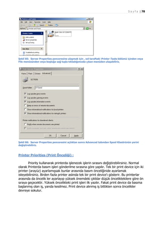 S a y f a | 78

Şekil 85: Server Properties penceresine ulaşmak için , sol taraftaki Printer Tasks bölümü içinden veya
File menüsünden veya boşluğa sağ tuşla tıkladığımızda çıkan menüden ulaşabiliriz.

Şekil 86: Server Properties penceresini açtıktan sonra Advanced tabından Spool Klasörünün yerini
değiştirebiliriz.

Printer Priorities (Print Önceliği) :
Priority kullanarak printerda işlenecek işlerin sırasını değiştirebilirsiniz. Normal
olarak Printerda basım işleri gönderilme sırasına göre yapılır. Tek bir print device için iki
printer (arayüz) ayarlamışsak bunlar arasında basım önceliğinide ayarlamak
isteyebilirsiniz. Birden fazla printer aslında tek bir print device’ı gösterir. Bu printerlar
arasında da öncelik ler ayarlayıp yüksek önemdeki çıktılar düşük önceliktekilere göre ön
sıraya geçecektir. Yüksek öncelikteki print işleri ilk yazılır. Fakat print device da basıma
başlanmış olan iş, yarıda kesilmez. Print device alınmış iş bittikten sonra öncelikler
devreye sokulur.

 