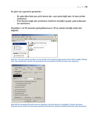 S a y f a | 79

Bu işlem için yapmamız gerekenler :
-

İki yada daha fazla aynı print device dan –aynı porta bağlı olan- iki tane printer
yaratıyoruz.
Print device’a bağlı olan printerların herbirinin önceliğini gruplar yada kullanıcılar
için ayarlıyoruz.

Öncelikleri 1 ile 99 arasında ayarlıyabiliyorsunuz. 99 en yüksek önceliğe sahip olan
değerdir.

Şekil 87: İki tane printer yarattım ve her ikiside LPT1 portuna bağlı printer (Print device değil). İkiside
aynı cihazı gösteriyor aslında. Bu aşamadan sonra bunlardan birinde priority ayarı yapacam.

Şekil 88: Bir tanesinde Öncelik ayarının yapılması. Bu print device’ın önceliğini 2 olarak ayarlıyim.
Sonrada bunun izinleri ile oynamam gerekiyorki herkes bu yüksek öncelikli printerdan çıktı almasınlar.

 