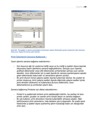 S a y f a | 80

Şekil 89: Önceliğini 2 olarak ayarladığım printerdan sadece Muhasebe grubu üyelerinin çıktı almasını
istiyorum. Başka hiç kimse çıktı alamaz.

Print İşlemlerini Zamana Bağlamak :
Yazım işlemini zamana bağlama nedenlerimiz :
-

-

Gün boyunca ağır bir yazdırma trafiği varsa ve bu trafiği iş saatleri dışına taşımak
istiyorsanız basım işlemlerini zamana bağlıyabilirsiniz. Sonuçta uzun raporlar,
grafiksel dökümanlar veya CAD dökümanları printerlardan çıkması uzun zaman
alacaktır. Uzun dökümanlar için iş saati dışında bir zamana ayarlamışsanız spooler
gelen dökümanları kabul eder ve zamanlama işlemini yürütür.
Bir print device’ı kimse çalışma saatler dışında kullanmak istemez. Bu yüzden iki
printer oluşturup, birini çalışma saatleri dışında diğerinide çalışma saatlari içinde
print etmesini söylersiniz ve kullanıcılara da bunu bildirirsiniz. Uzun
dökümanlarınızı şu printerdan çıkarın diye.

Zamana bağlanmış Printerlar için dikkat edeceklerimiz :
-

Printer’ın iş saatlerinde kimlerin print edebileceğini belirtin. Ayı porttan iki tane
printer yaratın, grupları ve userları print iziniyle atayın ve zamana bağlayın.
Bir çok kullanıcı, print deviceların hazırda kullanılabilir olmasına alışıktır. Eğer
belirtmezseniz print zamanlarını, help desklere çok iş düşecektir. Bu arada spool
klasöründe iş saatleri dışına ayarlanmış işlerin tutulacağı kadar yer olduğundan
emin olun.

 