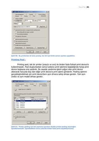 S a y f a | 81

Şekil 90: Bu printerdan iki tane yaratıp, her biri için farklı zaman ayarları yapabiliriz.

Printing Pool :
Printing pool, tek bir printer (arayüz ve sıra) ile birden fazla fiziksel print device’ın
kullanılmasıdır. Pool oluşturduktan sonra kullanıcı print işlemine başladığında hangi print
device boştaysa ona yazdırılır. Bu sayede yazdırma işlemi yoğun olan print device
atlanarak havuzda boş olan diğer print device’a print işlemi gönderilir. Pooling işlemini
gerçekleştirebilmek için print device’ların aynı drivera sahip olması gerekir. Yani aynı
üretici ve aynı model olması gerekir.

Şekil 91: Printer pooling için tek yapmanız gereken Enable printer pooling seçeneğini
işaretlememizdir. İşaretledikten sonra yukarda birden fazla portu seçebiliyorsunuz.

 