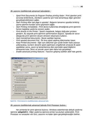 S a y f a | 82

Bir yazıcının özelliklerinde advanced tabındakiler :
-

-

-

-

Spool Print Documents So Program Finishes printing faster : Print işlemleri print
serverda biriktirilerek, clientların yazdırma işini hızla tamamlayıp diğer görevleri
gerçekleştirebilmesini sağlar.
Start Printing After last page is spooled : Belgenin tamamını spoolda biriktirip
yazma işlemine bundan sonra geçmesini sağlar.
Start Printing immediately : Print device kullanımda olmadığında print işleminin
hemen başlatılıp yazdırma süresini azaltır.
Print directly to the Printer : Spool’u kapatarak, belgeyi doğrudan printera
gönderir. Bu seçenek print işleminin performansını düşürür. Spoolda bir sorun
olduğunda print işleminin devam etmesini istiyorsanız kullanın.
Host mismatched documents : Bozuk sayfaları basmaz.
Print spooled document first : İlk önce spool yapılmış dökümanları basar.
Keep Printed documents : Eğer aynı döküman gün içinde birden fazla yazıcıya
yollanacaksa, bunların devamlı spool yapılmasını engellemek amacıyla ilk spool
yapıldıktan sonra, yazım işi tamamlanınca disk üzerindeki spool bilgilerini
silmeyerek tutar. İkinci ve sonraki yazım işleri daha hızlı gerçekleşir.
Enable advanced printing features : Yazıcının gelişmiş özellileri aktif hale getirilir.

Şekil 92: Print device’ın özelliklerinden advanced tabı.

Bir yazıcının özelliklerinde advanced tabında Print Processor butonu :
Her printerda bir print işlemcisi bulunur. Windows sistemlerinde default yazdırma
işlemcisi winprint’dir. Diğer yazdırma işlemcisi printer kurulurken yüklenebilir. Print
Processor ve varsayılan veri türü, yazıcının ne kadar işlem gerçekleştireceğini belirler.

 