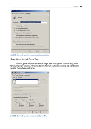 S a y f a | 85

Şekil 97: Server Properties penceresinde Advanced tabı

Server Properties daki Forms Tabı :
Formlar, print serverlar tarafından kağıt, zarf ve slaytların standart boyutunu
tanımlamak için kullanılır. Önceden tanımlı formları kullanabileceğiniz gibi kendinizde
yeni bir form oluşturabilirsiniz.

Şekil 98: Server Properties penceresinde Forms Tabı

 