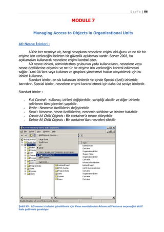 S a y f a | 86

MODULE 7
Managing Access to Objects in Organizational Units
AD Nesne İzinleri :
AD’de her nesneye ait, hangi hesapların nesnelere erişimi olduğunu ve ne tür bir
erişime izin verileceğini belirten bir güvenlik açıklaması vardır. Server 2003, bu
açıklamaları kullanarak nesnelere erişimi kontrol eder.
AD nesne izinleri, administrators grubunun yada kullanıcıların, nesnelere veya
nesne özelliklerine erişimini ve ne tür bir erişime izin verileceğini kontrol edilmesini
sağlar. Yani OU’lara veya kullanıcı ve gruplara yönetimsel haklar atayabilmek için bu
izinleri kullanırız.
Standart izinler, en sık kullanılan izinlerdir ve içinde Special (özel) izinleride
barındırır. Special izinler, nesnelere erişimi kontrol etmek için daha üst seviye izinlerdir.
Standart izinler :
-

Full Control : Kullanıcı, izinleri değiştirebilir, sahipliği alabilir ve diğer izinlerle
belirlenen tüm görevleri yapabilir.
Write : Nesnenin özelliklerini değiştirebilir
Read : Nesneye, nesne özelliklerine, nesnenin sahibine ve izinlere bakabilir
Create All Child Objects : Bir container’a nesne ekleyebilir
Delete All Child Objects : Bir container’dan nesneleri silebilir

Şekil 99: AD nesne izinlerini görebilmek için View menüsünden Advanced Features seçeneğini aktif
hale getirmek gerekiyor.

 