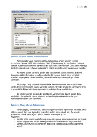 S a y f a | 87

Şekil 100: AD içinde herhangi bir nesnenin izinleri

Administrator veya nesnenin sahibi, kullanıcılara erişim için izin vermek
zorundadır. Server 2003 işletim sistemi DACL (Discretionary Access Control List) adı
verilen, kullanıcıların izinlerini barındıran bir liste içerir. Bir nesnenin DACL’sinde nesneye
kimlerin erişebileceği ve hangi kullanıcıların nesne üzerinde neler yapabileceği yazılıdır.
AD nesne izinleri ve NTFS izinleri bazı karakteristik izinler haricinde birbirine
benzerler. AD izinleri Allow veya Deny olabilir, Direk veya dolaylı deny verilebilir,
standart veya special izinler verilebilir, nesne bazında veya miras yoluyla izinler
verilebilir.
Allow veya Deny izni verebilirsiniz dedik. Deny izninin her zaman üstünlüğü
vardır. Deny iznini gerekli olduğu yerlerde kullanın. Örneğin gruba izin vermişsiniz ama
o gruptaki bir kişiye o izini vermiyecekseniz, o kişiye Deny verebilirsiniz.
Bir işlemi yapmak için açık bir şekilde izin verilmemişse dolaylı olarak deny
verilmiştir. Bir gruba bir nesne için read izni verilmiş ise dolaylı olarak bu grup
haricindekilere deny izini verilmiştir.
İzinlerin Miras olarak Aktarılması :
Parent object, child denilen, altındaki diğer nesnelerle ilişkisi olan nesnedir. Child
object, parent dan yani üstündeki nesneden izinleri miras olarak alır. Bu sayede
yönetimsel olarak yapacağımız işlerin süresini azaltmış oluyoruz.
Faydaları :
- Yeni bir child nesne yarattığımızda onun için oturup izin ayarlamamıza gerek yok
- Parent objeye yeni bir izin eklediğimizde child’larada bu izin uygulanacaktır.
- Containerdaki tüm nesnelerde izin değişikliği yapacaksak parentta yapmamız
yeterli

 