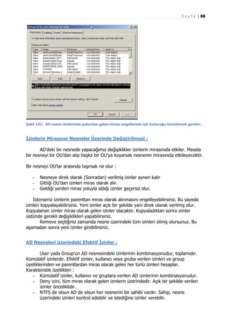 S a y f a | 88

Şekil 101: AD nesne izinlerinde yukardan gelen mirası engellemek için kutucuğu temizlemek gerekir.

İzinlerin Mirasının Nesneler Üzerinde Değiştirilmesi :
AD’deki bir nesnede yapacağımız değişiklikler izinlerin mirasınıda etkiler. Mesela
bir nesneyi bir OU’dan alıp başka bir OU’ya koyarsak nesnenin mirasınıda etkileyecektir.
Bir nesneyi OU’lar arasında taşırsak ne olur :
-

Nesneye direk olarak (Sonradan) verilmiş izinler aynen kalır
Gittiği OU’dan izinleri miras olarak alır.
Geldiği yerden miras yoluyla aldığı izinler geçersiz olur.

İsterseniz izinlerin parenttan miras olarak alınmasını engelleyebilirsiniz. Bu sayede
izinleri kopyalayabilirsiniz. Yeni izinler açık bir şekilde yani direk olarak verilmiş olur.
Kopyalanan izinler miras olarak gelen izinler olacaktır. Kopyaladıktan sonra izinler
üstünde gerekli değişiklikleri yapabilirsiniz.
Remove seçtiğiniz zamanda nesne üzerindeki tüm izinleri silmiş olursunuz. Bu
aşamadan sonra yeni izinler girebilirsiniz.
AD Nesneleri üzerindeki Efektif İzinler :
User yada Group’un AD nesnesindeki izinlerinin kombinasyonudur, toplamıdır.
Kümülatif izinlerdir. Efektif izinler, kullanıcı veya gruba verilen izinleri ve group
üyeliklerinden ve parentlardan miras olarak gelen her türlü izinleri hesaplar.
Karakteristik özellikleri :
- Kümülatif izinler, kullanıcı ve gruplara verilen AD izinlerinin kombinasyonudur.
- Deny izini, tüm miras olarak gelen izinlerin üzerindedir. Açık bir şekilde verilen
izinler önceliklidir.
- NTFS de olsun AD de olsun her nesnenin bir sahibi vardır. Sahip, nesne
üzerindeki izinleri kontrol edebilir ve istediğine izinler verebilir.

 
