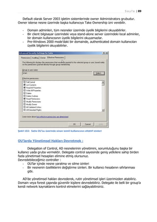 S a y f a | 89

Default olarak Server 2003 işletim sistemlerinde owner Administrators grubudur.
Owner isterse nesne üzerinde başka kullanıcıya Take Ownership izni verebilir.
-

Domain adminleri, tüm nesneler üzerinde üyelik bilgilerini okuyabilirler.
Bir client bilgisayar üzerindeki veya stand-alone server üzerindeki local adminler,
bir domain kullanıcısının üyelik bilgilerini okuyamazlar.
Pre-Windows 2000 mode’daki bir domainde, authenticated domain kullanıcıları
üyelik bilgilerini okuyabilirler.

Şekil 102: Satis OU’su üzerinde sinan isimli kullanıcının efektif izinleri

OU’larda Yönetimsel Hakları Devretmek :
Delegation of Control, AD nesnelerinin yönetimini, sorumluluğunu başka bir
kullanıcı yada gruba vermektir. Delegate control sayesinde geniş yetkilere sahip birden
fazla yönetimsel hesapları elimine etmiş olursunuz.
Devredebileceğimiz controller :
- OU’lar içinde nesne yaratma ve silme izinleri
- Bir nesnenin özelliklerini değiştirme izinleri. Bir kullanıcı hesabının sıfırlanması
gibi.
AD’de yönetimsel hakları devrederek, rutin yönetimsel işleri üzerimizden atabiliriz.
Domain veya forest çapında güvenilir kişilere devredebiliriz. Delegate ile belli bir group’a
kendi network kaynaklarını kontrol etmelerini sağlayabilirsiniz.

 