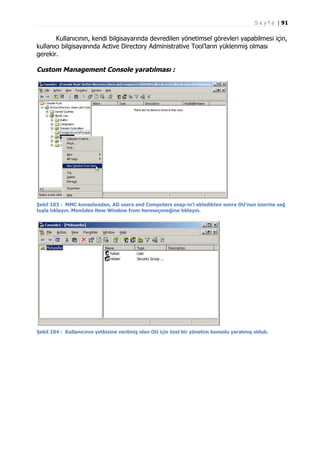 S a y f a | 91

Kullanıcının, kendi bilgisayarında devredilen yönetimsel görevleri yapabilmesi için,
kullanıcı bilgisayarında Active Directory Administrative Tool’ların yüklenmiş olması
gerekir.

Custom Management Console yaratılması :

Şekil 103 : MMC konsolundan, AD users and Computers snap-in'i ekledikten sonra OU'nun üzerine sağ
tuşla tıklayın. Menüden New Window from hereseçeneğine tıklayın.

Şekil 104 : Kullanıcının yetkisine verilmiş olan OU için özel bir yönetim konsolu yaratmış olduk.

 
